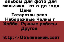 альбом для фото для мальчика , от о до года   › Цена ­ 2 000 - Татарстан респ., Набережные Челны г. Хобби. Ручные работы » Другое   